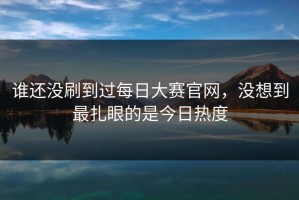 谁还没刷到过每日大赛官网，没想到最扎眼的是今日热度