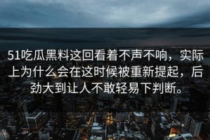 51吃瓜黑料这回看着不声不响，实际上为什么会在这时候被重新提起，后劲大到让人不敢轻易下判断。