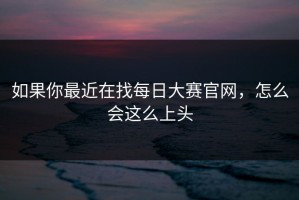 如果你最近在找每日大赛官网，怎么会这么上头