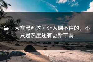 每日大赛黑料这回让人绷不住的，不只是热度还有更新节奏