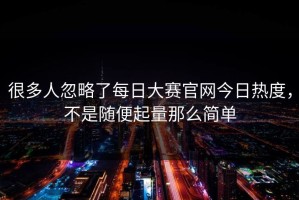 很多人忽略了每日大赛官网今日热度，不是随便起量那么简单