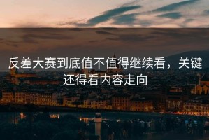 反差大赛到底值不值得继续看，关键还得看内容走向
