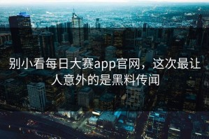 别小看每日大赛app官网，这次最让人意外的是黑料传闻