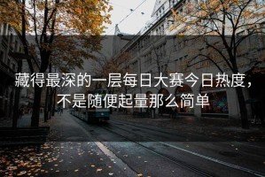 藏得最深的一层每日大赛今日热度，不是随便起量那么简单