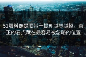 51爆料像是顺带一提却越想越怪，真正的看点藏在最容易被忽略的位置