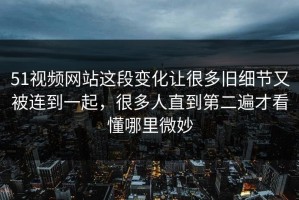 51视频网站这段变化让很多旧细节又被连到一起，很多人直到第二遍才看懂哪里微妙