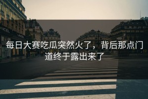 每日大赛吃瓜突然火了，背后那点门道终于露出来了