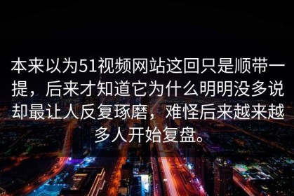 本来以为51视频网站这回只是顺带一提，后来才知道它为什么明明没多说却最让人反复琢磨，难怪后来越来越多人开始复盘。