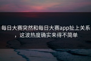 每日大赛突然和每日大赛app扯上关系，这波热度确实来得不简单