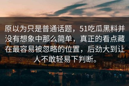 原以为只是普通话题，51吃瓜黑料并没有想象中那么简单，真正的看点藏在最容易被忽略的位置，后劲大到让人不敢轻易下判断。