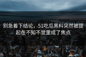 别急着下结论，51吃瓜黑料突然被提起在不知不觉里成了焦点