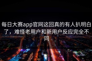 每日大赛app官网这回真的有人扒明白了，难怪老用户和新用户反应完全不同