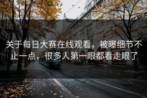 关于每日大赛在线观看，被曝细节不止一点，很多人第一眼都看走眼了