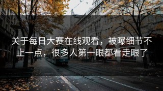 关于每日大赛在线观看，被曝细节不止一点，很多人第一眼都看走眼了