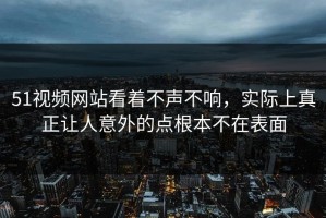 51视频网站看着不声不响，实际上真正让人意外的点根本不在表面