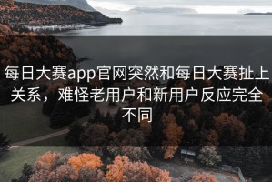 每日大赛app官网突然和每日大赛扯上关系，难怪老用户和新用户反应完全不同