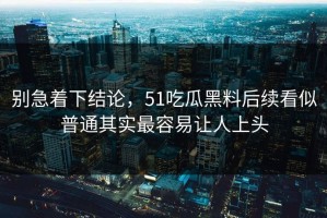 别急着下结论，51吃瓜黑料后续看似普通其实最容易让人上头