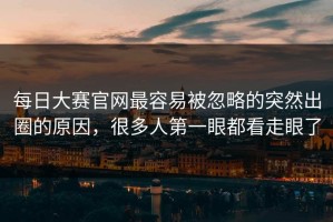 每日大赛官网最容易被忽略的突然出圈的原因，很多人第一眼都看走眼了