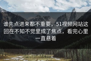 谁先点进来都不重要，51视频网站这回在不知不觉里成了焦点，看完心里一直悬着