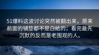 51爆料这波讨论突然被翻出来，原来前面的铺垫都不是白给的，看完最先沉默的反而是老围观的人。