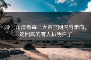 冷门角度看每日大赛官网内容走向，这回真的有人扒明白了