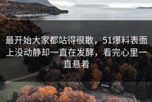 最开始大家都站得很散，51爆料表面上没动静却一直在发酵，看完心里一直悬着
