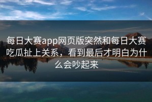 每日大赛app网页版突然和每日大赛吃瓜扯上关系，看到最后才明白为什么会吵起来