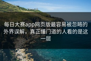 每日大赛app网页版最容易被忽略的外界误解，真正懂门道的人看的是这一层