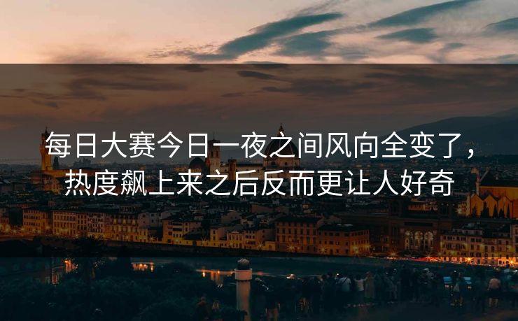 每日大赛今日一夜之间风向全变了,热度飙上来之后反而更让人好奇 每日大赛今日一夜之间风向全变了,热度飙上来之后反而更让人好奇