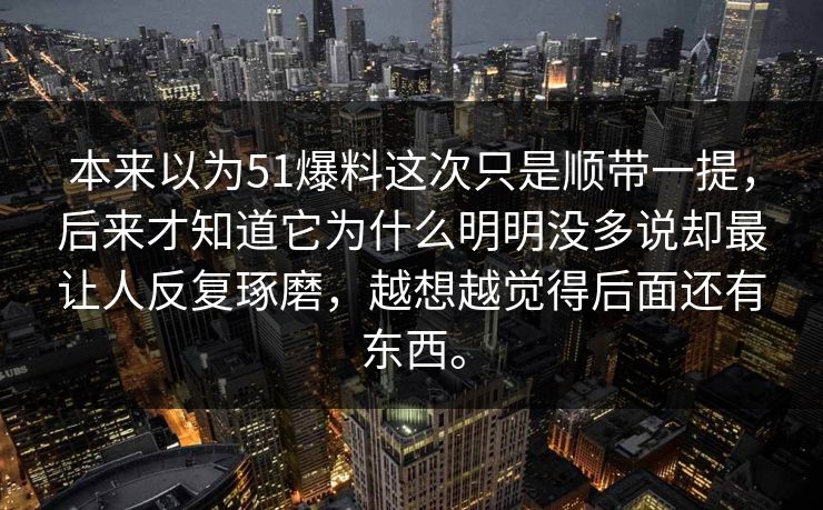 本来以为51爆料这次只是顺带一提,后来才知道它为什么明明没多说却最让人反复琢磨,越想越觉得后面还有东西。 本来以为51爆料这次只是顺带一提,后来才知道它为什么明明没多说却最让人反复琢磨,越想越觉得后面还有东西。
