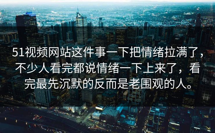 51视频网站这件事一下把情绪拉满了,不少人看完都说情绪一下上来了,看完最先沉默的反而是老围观的人。 51视频网站这件事一下把情绪拉满了,不少人看完都说情绪一下上来了,看完最先沉默的反而是老围观的人。