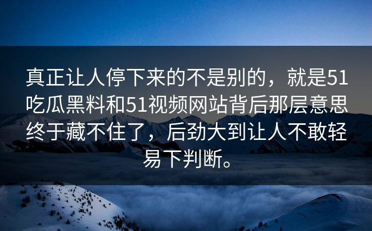 真正让人停下来的不是别的,就是51吃瓜黑料和51视频网站背后那层意思终于藏不住了,后劲大到让人不敢轻易下判断。 真正让人停下来的不是别的,就是51吃瓜黑料和51视频网站背后那层意思终于藏不住了,后劲大到让人不敢轻易下判断。