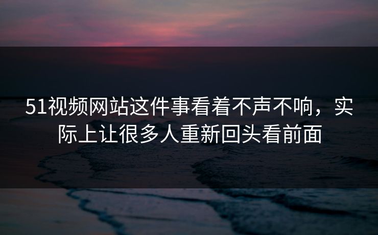 51视频网站这件事看着不声不响,实际上让很多人重新回头看前面 51视频网站这件事看着不声不响,实际上让很多人重新回头看前面