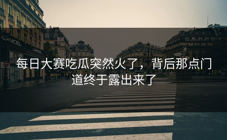 每日大赛吃瓜突然火了,背后那点门道终于露出来了 每日大赛吃瓜突然火了,背后那点门道终于露出来了