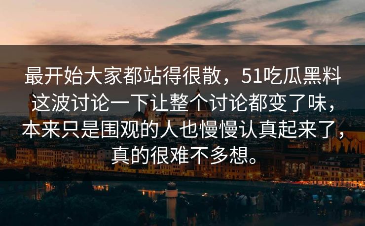 最开始大家都站得很散,51吃瓜黑料这波讨论一下让整个讨论都变了味,本来只是围观的人也慢慢认真起来了,真的很难不多想。 最开始大家都站得很散,51吃瓜黑料这波讨论一下让整个讨论都变了味,本来只是围观的人也慢慢认真起来了,真的很难不多想。