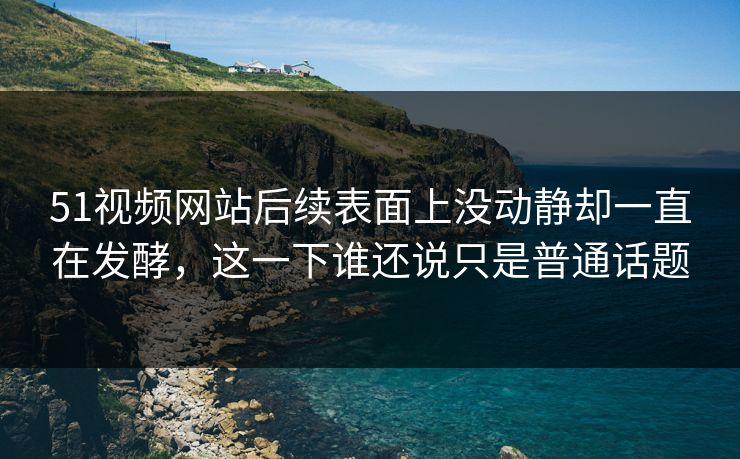 51视频网站后续表面上没动静却一直在发酵，这一下谁还说只是普通话题