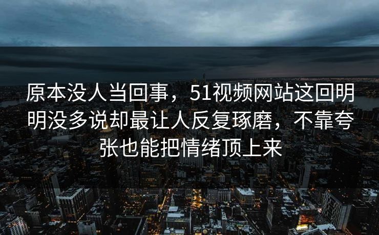 原本没人当回事，51视频网站这回明明没多说却最让人反复琢磨，不靠夸张也能把情绪顶上来