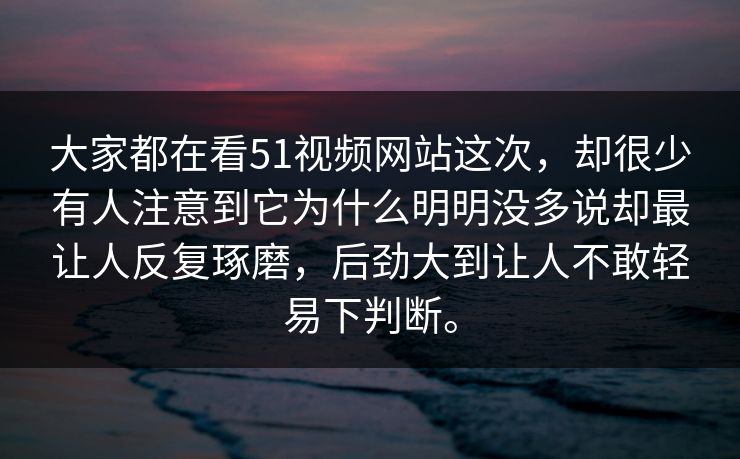 大家都在看51视频网站这次,却很少有人注意到它为什么明明没多说却最让人反复琢磨,后劲大到让人不敢轻易下判断。 大家都在看51视频网站这次,却很少有人注意到它为什么明明没多说却最让人反复琢磨,后劲大到让人不敢轻易下判断。
