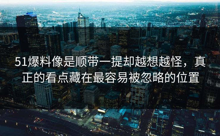 51爆料像是顺带一提却越想越怪,真正的看点藏在最容易被忽略的位置 51爆料像是顺带一提却越想越怪,真正的看点藏在最容易被忽略的位置