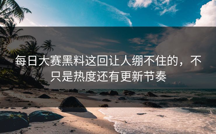 每日大赛黑料这回让人绷不住的，不只是热度还有更新节奏
