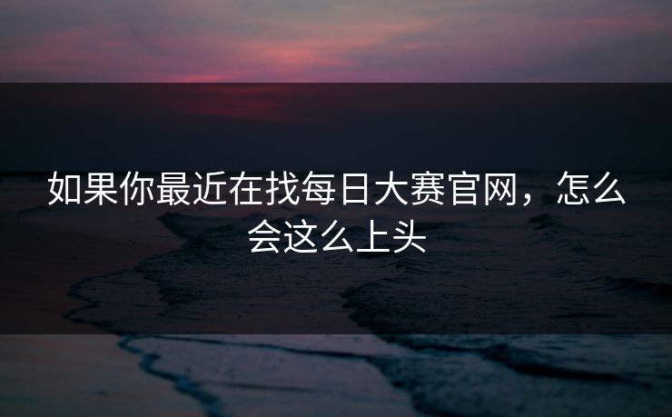 如果你最近在找每日大赛官网,怎么会这么上头 如果你最近在找每日大赛官网,怎么会这么上头