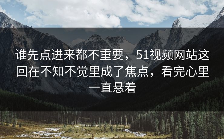 谁先点进来都不重要，51视频网站这回在不知不觉里成了焦点，看完心里一直悬着