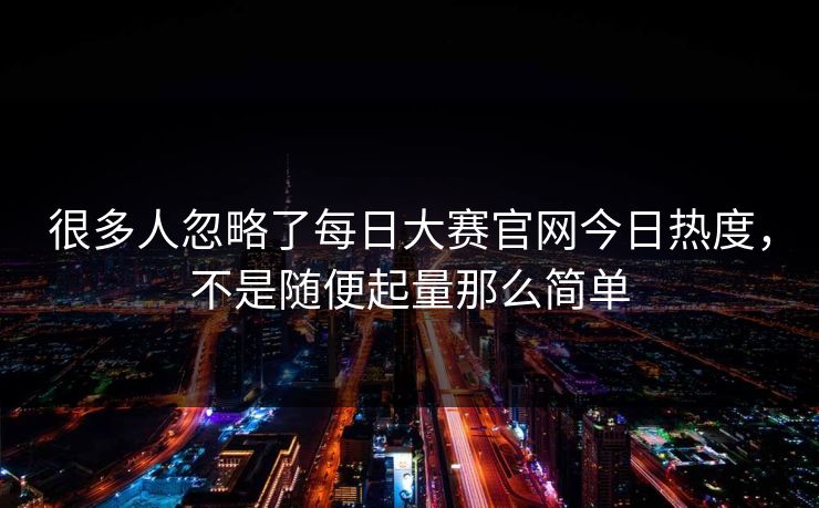 很多人忽略了每日大赛官网今日热度,不是随便起量那么简单 很多人忽略了每日大赛官网今日热度,不是随便起量那么简单