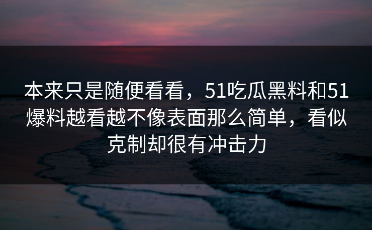 本来只是随便看看,51吃瓜黑料和51爆料越看越不像表面那么简单,看似克制却很有冲击力 本来只是随便看看,51吃瓜黑料和51爆料越看越不像表面那么简单,看似克制却很有冲击力
