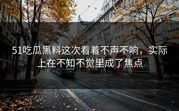 51吃瓜黑料这次看着不声不响,实际上在不知不觉里成了焦点 51吃瓜黑料这次看着不声不响,实际上在不知不觉里成了焦点