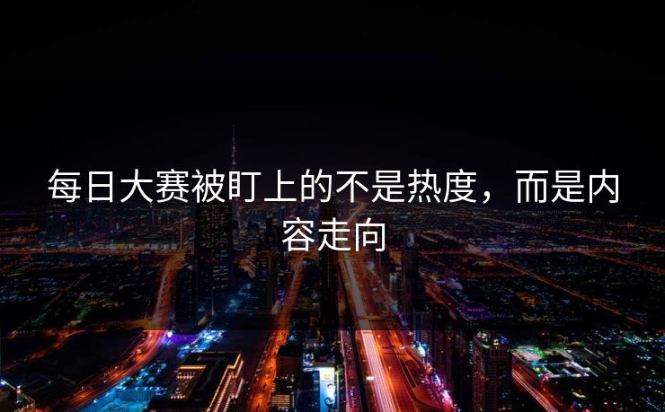 每日大赛被盯上的不是热度,而是内容走向 每日大赛被盯上的不是热度,而是内容走向