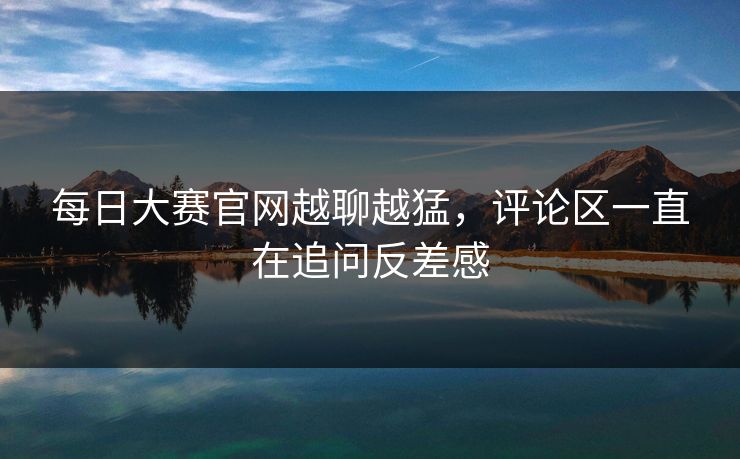 每日大赛官网越聊越猛,评论区一直在追问反差感 每日大赛官网越聊越猛,评论区一直在追问反差感