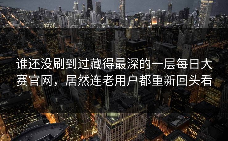 谁还没刷到过藏得最深的一层每日大赛官网,居然连老用户都重新回头看 谁还没刷到过藏得最深的一层每日大赛官网,居然连老用户都重新回头看