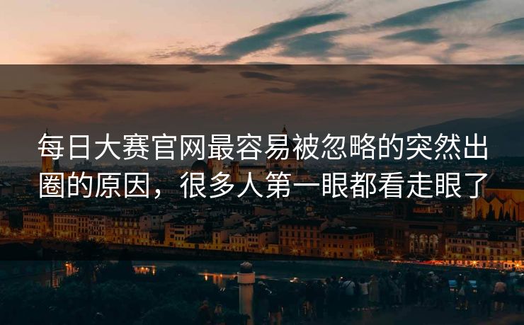 每日大赛官网最容易被忽略的突然出圈的原因,很多人第一眼都看走眼了 每日大赛官网最容易被忽略的突然出圈的原因,很多人第一眼都看走眼了