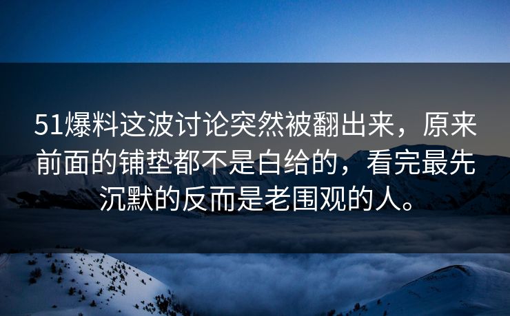 51爆料这波讨论突然被翻出来，原来前面的铺垫都不是白给的，看完最先沉默的反而是老围观的人。
